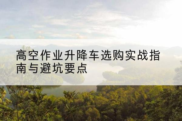 资阳升降车怎么选-高空作业升降车选购实战指南与避坑要点