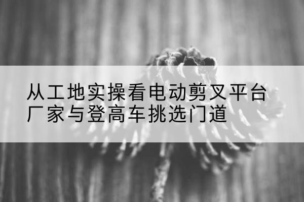 资阳电动剪叉升降平台厂家-从工地实操看电动剪叉平台厂家与登高车挑选门道