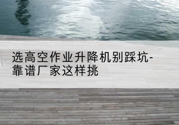 资阳剪叉式升降机厂家-选高空作业升降机别踩坑-靠谱厂家这样挑