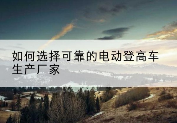 资阳电动登高车厂家-如何选择可靠的电动登高车生产厂家